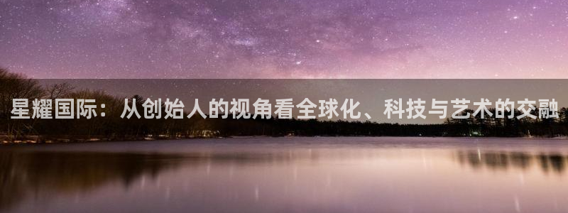 壹号大舞台娱乐app下载安装：星耀国际：从创始人的视角看全球化、科技与艺术的交融